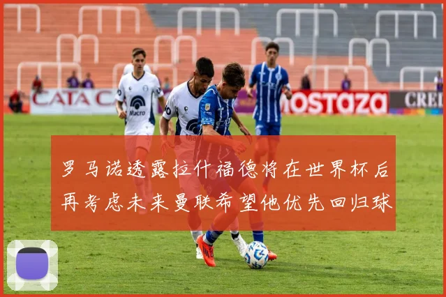 罗马诺透露拉什福德将在世界杯后再考虑未来曼联希望他优先回归球队
