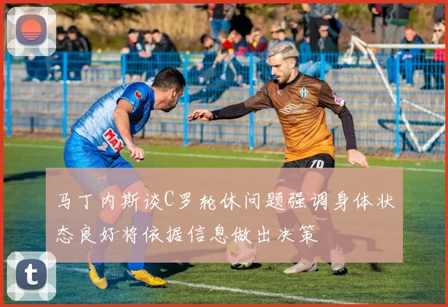 马丁内斯谈C罗轮休问题强调身体状态良好将依据信息做出决策