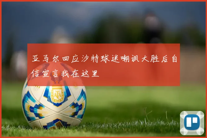 亚马尔回应沙特球迷嘲讽大胜后自信宣言我在这里