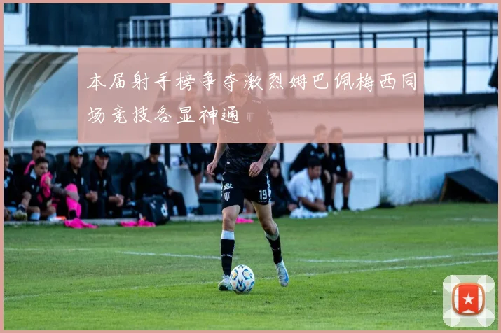 本届射手榜争夺激烈姆巴佩梅西同场竞技各显神通