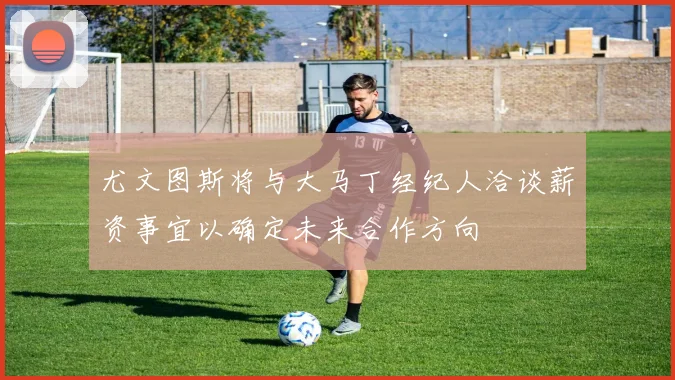 尤文图斯将与大马丁经纪人洽谈薪资事宜以确定未来合作方向