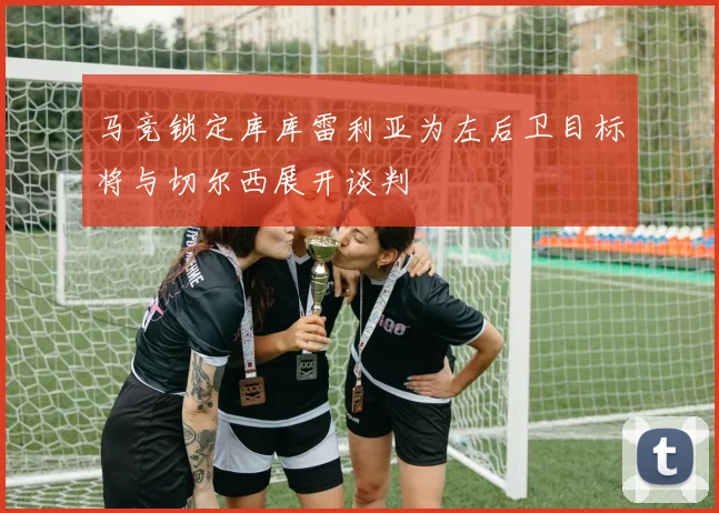 马竞锁定库库雷利亚为左后卫目标将与切尔西展开谈判