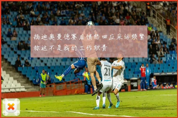 扬迪奥曼德赛后愤怒回应采访频繁称这不是我的工作职责