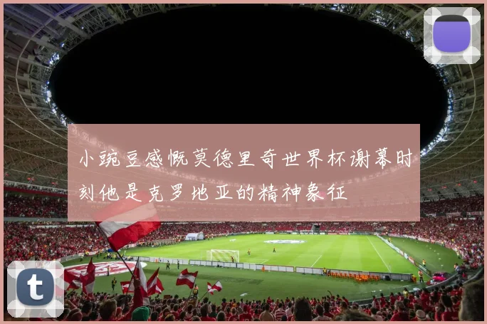 小豌豆感慨莫德里奇世界杯谢幕时刻他是克罗地亚的精神象征